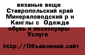 вязаные вещи - Ставропольский край, Минераловодский р-н, Канглы с. Одежда, обувь и аксессуары » Услуги   